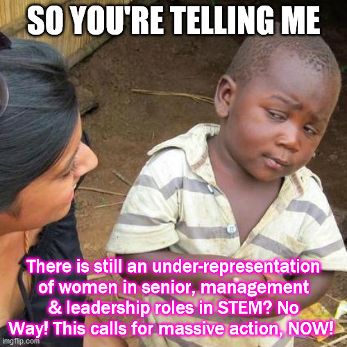 Third World Skeptical Kid | SO YOU'RE TELLING ME; There is still an under-representation of women in senior, management & leadership roles in STEM? No Way! This calls for massive action, NOW! | image tagged in memes,third world skeptical kid | made w/ Imgflip meme maker