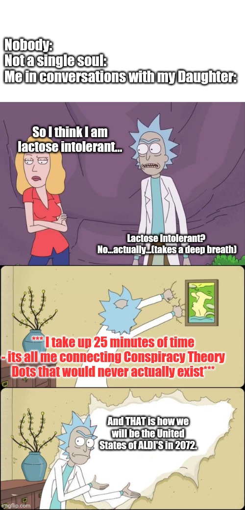 So I had a convo with my kid... | Nobody:

Not a single soul:

Me in conversations with my Daughter:; So I think I am lactose intolerant... Lactose Intolerant?  No...actually...(takes a deep breath); *** I take up 25 minutes of time - its all me connecting Conspiracy Theory Dots that would never actually exist***; And THAT is how we will be the United States of ALDI'S in 2072. | image tagged in rick and morty,dads | made w/ Imgflip meme maker