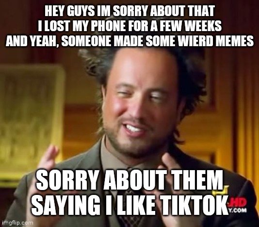 Ancient Aliens | HEY GUYS IM SORRY ABOUT THAT I LOST MY PHONE FOR A FEW WEEKS AND YEAH, SOMEONE MADE SOME WIERD MEMES; SORRY ABOUT THEM SAYING I LIKE TIKTOK | image tagged in memes,ancient aliens | made w/ Imgflip meme maker