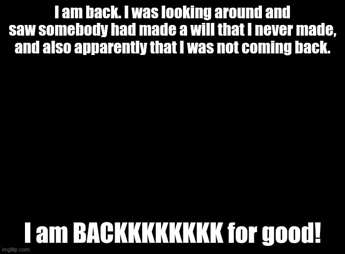 MOTHER I'M BACK!!! | I am back. I was looking around and saw somebody had made a will that I never made, and also apparently that I was not coming back. I am BACKKKKKKKK for good! | image tagged in blank black | made w/ Imgflip meme maker