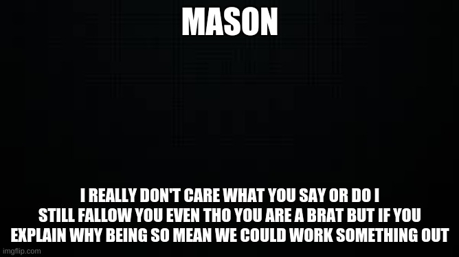 MASON | MASON; I REALLY DON'T CARE WHAT YOU SAY OR DO I STILL FALLOW YOU EVEN THO YOU ARE A BRAT BUT IF YOU EXPLAIN WHY BEING SO MEAN WE COULD WORK SOMETHING OUT | image tagged in black | made w/ Imgflip meme maker