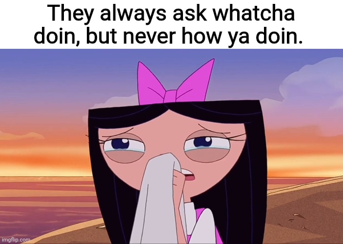 They always ask whatcha doin, but never how ya doin. | image tagged in memes | made w/ Imgflip meme maker