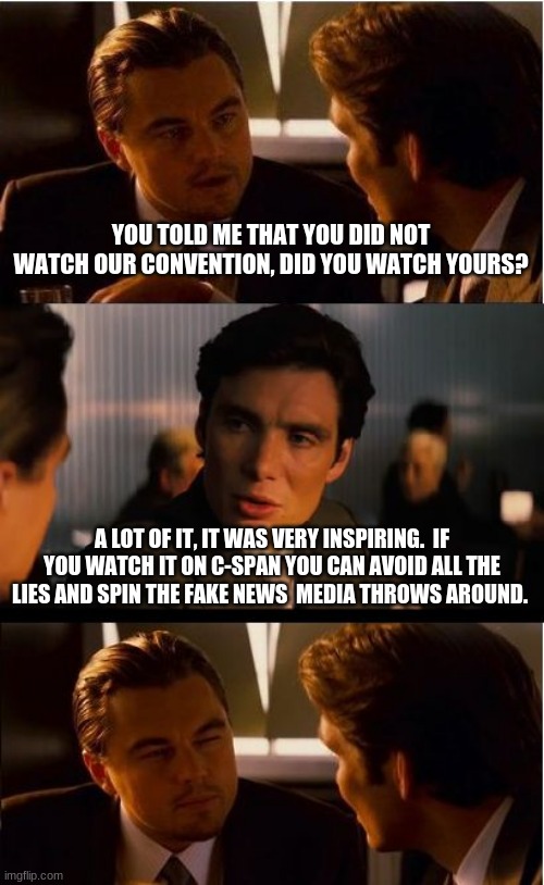 The RNC’s first night was a polished and uplifting home run | YOU TOLD ME THAT YOU DID NOT WATCH OUR CONVENTION, DID YOU WATCH YOURS? A LOT OF IT, IT WAS VERY INSPIRING.  IF YOU WATCH IT ON C-SPAN YOU CAN AVOID ALL THE LIES AND SPIN THE FAKE NEWS  MEDIA THROWS AROUND. | image tagged in memes,inception,well done rnc,inspirational,ignore the fake news and never trumpers,trump 2020 | made w/ Imgflip meme maker