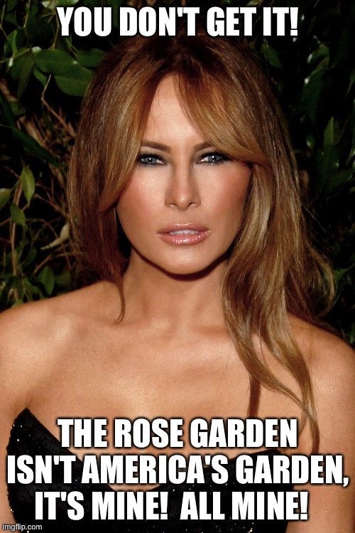 melania trump | YOU DON'T GET IT! THE ROSE GARDEN ISN'T AMERICA'S GARDEN, IT'S MINE!  ALL MINE! | image tagged in melania trump | made w/ Imgflip meme maker