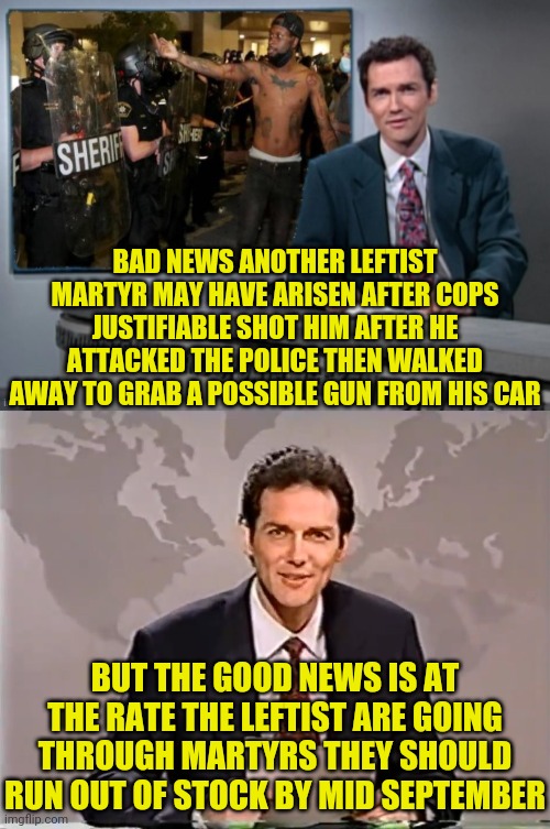 The Left:Oh No! George Floyd died of an overdose! Well We're gonna need a new Criminal to Martyr. | BAD NEWS ANOTHER LEFTIST MARTYR MAY HAVE ARISEN AFTER COPS JUSTIFIABLE SHOT HIM AFTER HE ATTACKED THE POLICE THEN WALKED AWAY TO GRAB A POSSIBLE GUN FROM HIS CAR; BUT THE GOOD NEWS IS AT THE RATE THE LEFTIST ARE GOING THROUGH MARTYRS THEY SHOULD RUN OUT OF STOCK BY MID SEPTEMBER | image tagged in blue lives matter,police lives matter,leftists,blm,antifa | made w/ Imgflip meme maker