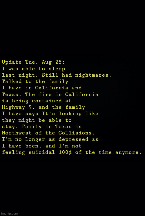 Black background | Update Tue, Aug 25:
I was able to sleep last night. Still had nightmares.
Talked to the family I have in California and Texas. The fire in California is being contained at Highway 9, and the family I have says It's looking like they might be able to stay. Family in Texas is Northwest of the Collisions.
I'm no longer as depressed as I have been, and I'm not feeling suicidal 100% of the time anymore. | image tagged in black background | made w/ Imgflip meme maker