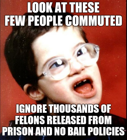 retard | LOOK AT THESE FEW PEOPLE COMMUTED IGNORE THOUSANDS OF FELONS RELEASED FROM PRISON AND NO BAIL POLICIES | image tagged in retard | made w/ Imgflip meme maker
