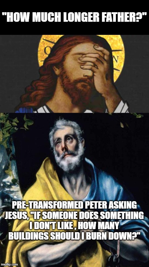 How Much Longer Father? | "HOW MUCH LONGER FATHER?"; PRE-TRANSFORMED PETER ASKING
JESUS, "IF SOMEONE DOES SOMETHING
I DON'T LIKE , HOW MANY
BUILDINGS SHOULD I BURN DOWN?" | image tagged in christ,apostle peter,riots,portland,kenosha,black lives matter | made w/ Imgflip meme maker