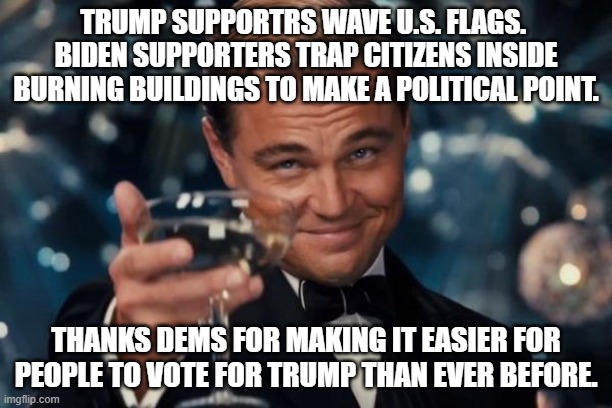 Leonardo Dicaprio Cheers | TRUMP SUPPORTRS WAVE U.S. FLAGS.  BIDEN SUPPORTERS TRAP CITIZENS INSIDE BURNING BUILDINGS TO MAKE A POLITICAL POINT. THANKS DEMS FOR MAKING IT EASIER FOR PEOPLE TO VOTE FOR TRUMP THAN EVER BEFORE. | image tagged in memes,leonardo dicaprio cheers | made w/ Imgflip meme maker