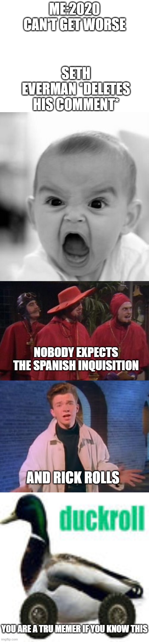 ME:2020 CAN'T GET WORSE; SETH EVERMAN *DELETES HIS COMMENT*; NOBODY EXPECTS THE SPANISH INQUISITION; AND RICK ROLLS; YOU ARE A TRU MEMER IF YOU KNOW THIS | image tagged in memes,angry baby,blank white template,nobody expects the spanish inquisition monty python,rick astley never gonna let you down,memes | made w/ Imgflip meme maker