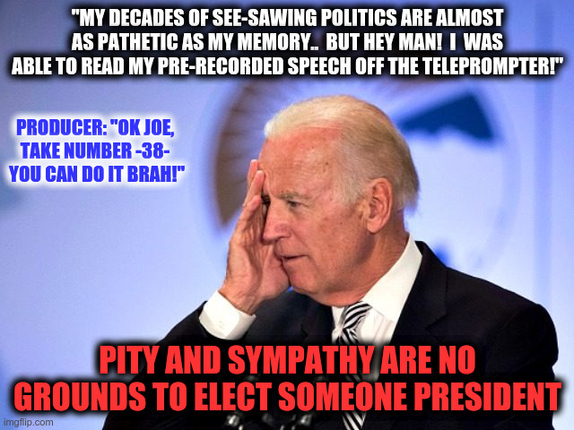 Should we cast a sympathy vote for Biden? | "MY DECADES OF SEE-SAWING POLITICS ARE ALMOST AS PATHETIC AS MY MEMORY..  BUT HEY MAN!  I  WAS ABLE TO READ MY PRE-RECORDED SPEECH OFF THE TELEPROMPTER!"; PRODUCER: "OK JOE, TAKE NUMBER -38-  YOU CAN DO IT BRAH!"; PITY AND SYMPATHY ARE NO GROUNDS TO ELECT SOMEONE PRESIDENT | image tagged in corn pop,joe biden,bad memory,sympathy vote | made w/ Imgflip meme maker