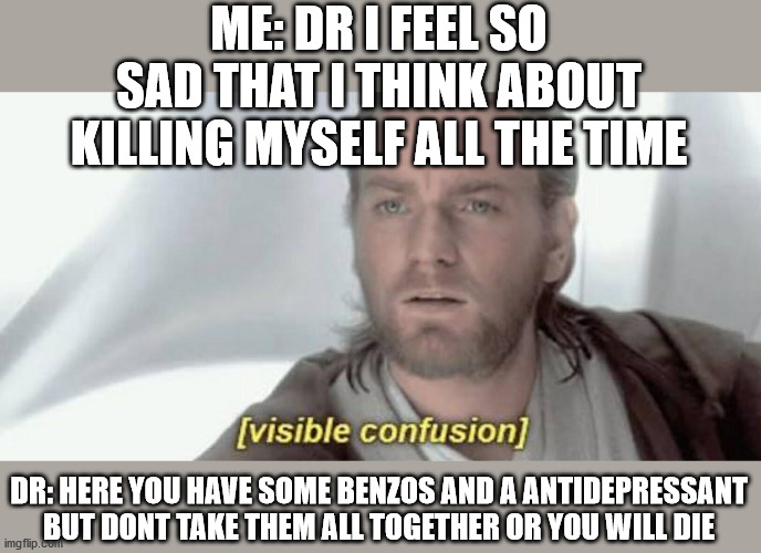 Depression paradox | ME: DR I FEEL SO SAD THAT I THINK ABOUT KILLING MYSELF ALL THE TIME; DR: HERE YOU HAVE SOME BENZOS AND A ANTIDEPRESSANT BUT DONT TAKE THEM ALL TOGETHER OR YOU WILL DIE | image tagged in depresion sad comfused suicide | made w/ Imgflip meme maker