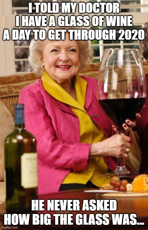 A Glass a Day... | I TOLD MY DOCTOR I HAVE A GLASS OF WINE A DAY TO GET THROUGH 2020; HE NEVER ASKED HOW BIG THE GLASS WAS... | image tagged in betty white,2020,wine | made w/ Imgflip meme maker