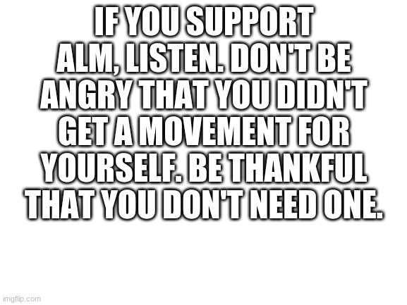 stupid ALM supporters | IF YOU SUPPORT ALM, LISTEN. DON'T BE ANGRY THAT YOU DIDN'T GET A MOVEMENT FOR YOURSELF. BE THANKFUL THAT YOU DON'T NEED ONE. | image tagged in blank white template | made w/ Imgflip meme maker