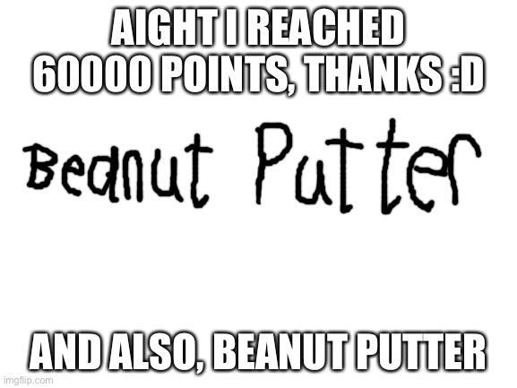 Reached 60000 points, also I have no idea why I said beanut putter | AIGHT I REACHED 60000 POINTS, THANKS :D; AND ALSO, BEANUT PUTTER | image tagged in blank white template | made w/ Imgflip meme maker