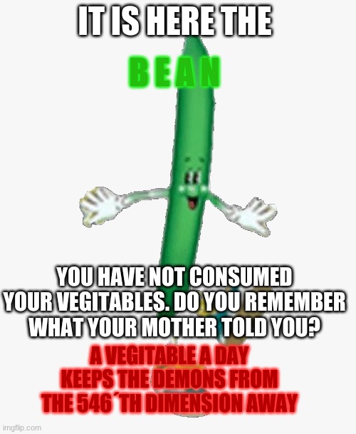 you have not eaten your vegetables bill | IT IS HERE THE; B E A N; YOU HAVE NOT CONSUMED YOUR VEGITABLES. DO YOU REMEMBER WHAT YOUR MOTHER TOLD YOU? A VEGITABLE A DAY KEEPS THE DEMONS FROM THE 546´TH DIMENSION AWAY | image tagged in bean,beans,beanns,bbeans,beeans,beaans | made w/ Imgflip meme maker