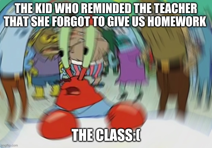 memes for days | THE KID WHO REMINDED THE TEACHER THAT SHE FORGOT TO GIVE US HOMEWORK; THE CLASS:( | image tagged in memes,mr krabs blur meme | made w/ Imgflip meme maker