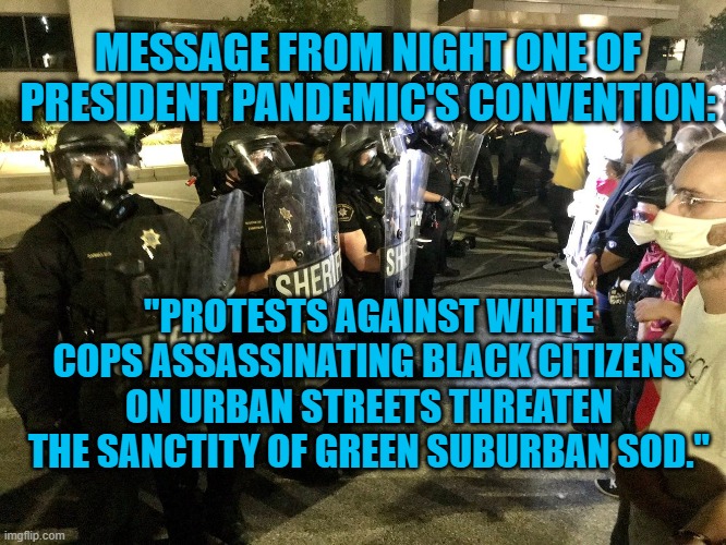Suburban Safety Is Suprerme | MESSAGE FROM NIGHT ONE OF PRESIDENT PANDEMIC'S CONVENTION:; "PROTESTS AGAINST WHITE COPS ASSASSINATING BLACK CITIZENS ON URBAN STREETS THREATEN THE SANCTITY OF GREEN SUBURBAN SOD." | image tagged in politics | made w/ Imgflip meme maker
