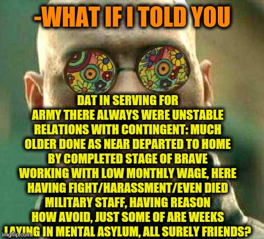 -Sergeant is bullying much lower cast. |  DAT IN SERVING FOR ARMY THERE ALWAYS WERE UNSTABLE RELATIONS WITH CONTINGENT: MUCH OLDER DONE AS NEAR DEPARTED TO HOME BY COMPLETED STAGE OF BRAVE WORKING WITH LOW MONTHLY WAGE, HERE HAVING FIGHT/HARASSMENT/EVEN DIED MILITARY STAFF, HAVING REASON HOW AVOID, JUST SOME OF ARE WEEKS LAYING IN MENTAL ASYLUM, ALL SURELY FRIENDS? -WHAT IF I TOLD YOU | image tagged in acid kicks in morpheus,us army,foreign policy,bullying,asylum,roleplaying | made w/ Imgflip meme maker