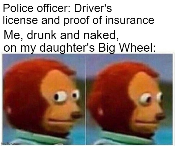 I Plead the 5th | Police officer: Driver's license and proof of insurance; Me, drunk and naked, on my daughter's Big Wheel: | image tagged in memes,monkey puppet | made w/ Imgflip meme maker