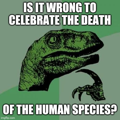 Philosoraptor | IS IT WRONG TO CELEBRATE THE DEATH; OF THE HUMAN SPECIES? | image tagged in memes,philosoraptor | made w/ Imgflip meme maker