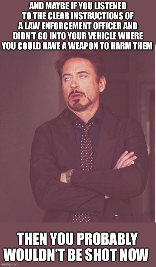 Face You Make Robert Downey Jr Meme | AND MAYBE IF YOU LISTENED TO THE CLEAR INSTRUCTIONS OF A LAW ENFORCEMENT OFFICER AND DIDN’T GO INTO YOUR VEHICLE WHERE YOU COULD HAVE A WEAP | image tagged in memes,face you make robert downey jr | made w/ Imgflip meme maker