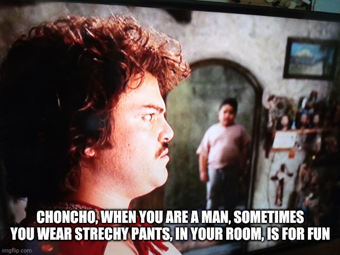 Nacho Libre | CHONCHO, WHEN YOU ARE A MAN, SOMETIMES YOU WEAR STRECHY PANTS, IN YOUR ROOM, IS FOR FUN | image tagged in nacho libre,jack black,funny,memes,funny memes,meme | made w/ Imgflip meme maker