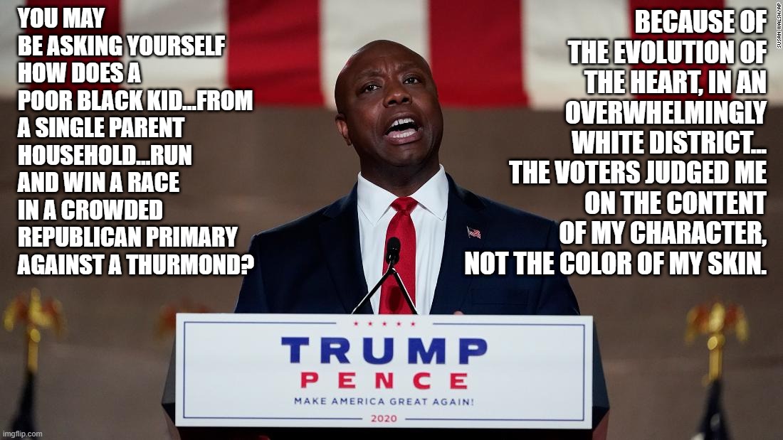 Sen. Tim Scott speaks the truth that the Democrat party does not want you to hear! | YOU MAY BE ASKING YOURSELF HOW DOES A POOR BLACK KID…FROM A SINGLE PARENT HOUSEHOLD…RUN AND WIN A RACE IN A CROWDED REPUBLICAN PRIMARY AGAINST A THURMOND? BECAUSE OF THE EVOLUTION OF THE HEART, IN AN OVERWHELMINGLY WHITE DISTRICT... THE VOTERS JUDGED ME ON THE CONTENT OF MY CHARACTER, NOT THE COLOR OF MY SKIN. | image tagged in tim scott,rising star,ConservativeMemes | made w/ Imgflip meme maker