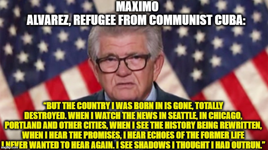 Those who don't learn from history are doomed to repeat it | MAXIMO ALVAREZ, REFUGEE FROM COMMUNIST CUBA:; “BUT THE COUNTRY I WAS BORN IN IS GONE, TOTALLY DESTROYED. WHEN I WATCH THE NEWS IN SEATTLE, IN CHICAGO, PORTLAND AND OTHER CITIES, WHEN I SEE THE HISTORY BEING REWRITTEN, WHEN I HEAR THE PROMISES, I HEAR ECHOES OF THE FORMER LIFE I NEVER WANTED TO HEAR AGAIN. I SEE SHADOWS I THOUGHT I HAD OUTRUN.” | image tagged in democratic party,democratic socialism,communism,united states,cuba,joe biden | made w/ Imgflip meme maker