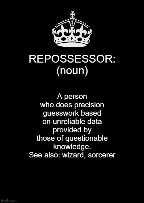 Keep Calm And Carry On Black Meme | REPOSSESSOR:
(noun); A person who does precision guesswork based on unreliable data provided by those of questionable knowledge.
See also: wizard, sorcerer | image tagged in memes,keep calm and carry on black | made w/ Imgflip meme maker