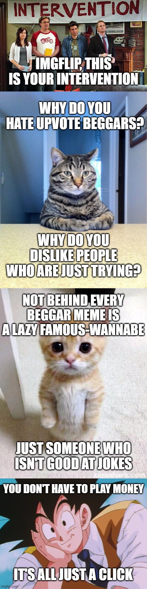 Just do it, It's free | IMGFLIP, THIS IS YOUR INTERVENTION; WHY DO YOU HATE UPVOTE BEGGARS? WHY DO YOU DISLIKE PEOPLE WHO ARE JUST TRYING? NOT BEHIND EVERY BEGGAR MEME IS A LAZY FAMOUS-WANNABE; JUST SOMEONE WHO ISN'T GOOD AT JOKES; YOU DON'T HAVE TO PLAY MONEY; IT'S ALL JUST A CLICK | image tagged in memes,take a seat cat,condescending goku,intervention,cute kitty,upvote begging | made w/ Imgflip meme maker