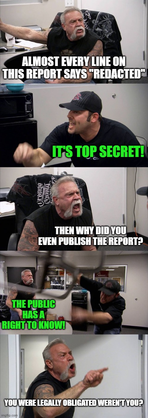 My brain when viewing government docs. | ALMOST EVERY LINE ON THIS REPORT SAYS "REDACTED"; IT'S TOP SECRET! THEN WHY DID YOU EVEN PUBLISH THE REPORT? THE PUBLIC HAS A RIGHT TO KNOW! YOU WERE LEGALLY OBLIGATED WEREN'T YOU? | image tagged in memes,american chopper argument,top secret,redacted,report | made w/ Imgflip meme maker