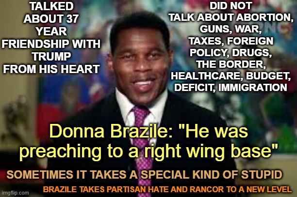 Herschel Walker Class Act | TALKED ABOUT 37 YEAR FRIENDSHIP WITH TRUMP FROM HIS HEART; DID NOT TALK ABOUT ABORTION, GUNS, WAR, TAXES, FOREIGN POLICY, DRUGS, THE BORDER, HEALTHCARE, BUDGET, DEFICIT, IMMIGRATION; Donna Brazile: "He was preaching to a right wing base"; SOMETIMES IT TAKES A SPECIAL KIND OF STUPID; BRAZILE TAKES PARTISAN HATE AND RANCOR TO A NEW LEVEL | image tagged in hesrchel walker,donna brazile,rnc convention,republican convention,trump racist,black voters | made w/ Imgflip meme maker