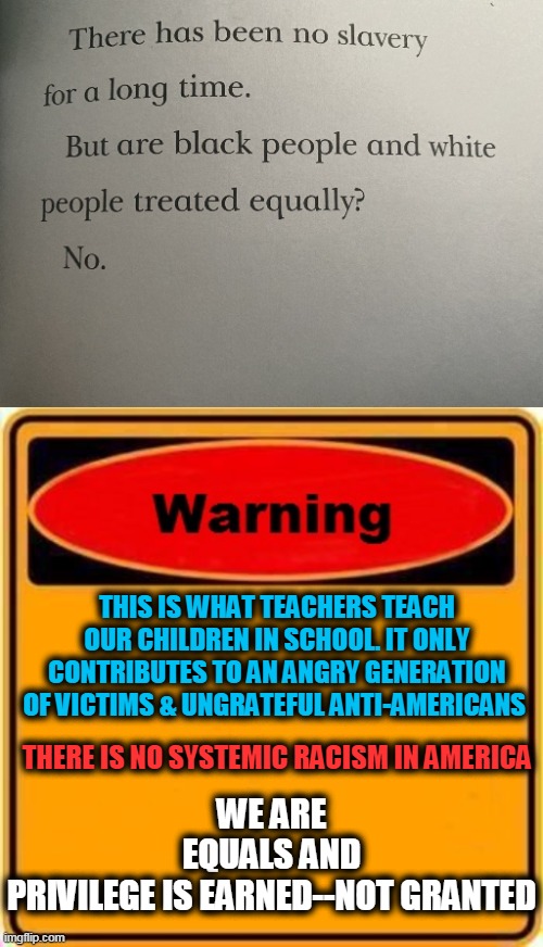 The Consequences of Schools Teaching Hate, Division & Victim-hood Mentality | WE ARE EQUALS AND PRIVILEGE IS EARNED--NOT GRANTED; THIS IS WHAT TEACHERS TEACH OUR CHILDREN IN SCHOOL. IT ONLY CONTRIBUTES TO AN ANGRY GENERATION OF VICTIMS & UNGRATEFUL ANTI-AMERICANS; THERE IS NO SYSTEMIC RACISM IN AMERICA | image tagged in politics,political meme,liberalism,democratic socialism,party of hate | made w/ Imgflip meme maker