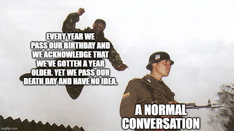 Another conversation ruined | EVERY YEAR WE PASS OUR BIRTHDAY AND WE ACKNOWLEDGE THAT WE'VE GOTTEN A YEAR OLDER. YET WE PASS OUR DEATH DAY AND HAVE NO IDEA. A NORMAL CONVERSATION | image tagged in soldier jump spetznaz | made w/ Imgflip meme maker