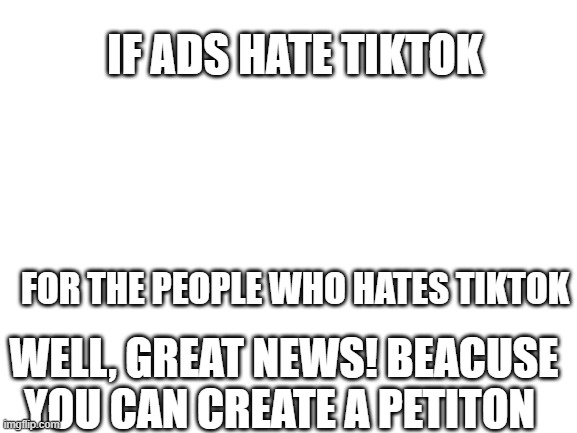 If ads hate tiktok | IF ADS HATE TIKTOK; FOR THE PEOPLE WHO HATES TIKTOK; WELL, GREAT NEWS! BEACUSE YOU CAN CREATE A PETITON | image tagged in blank white template,memes,funny | made w/ Imgflip meme maker