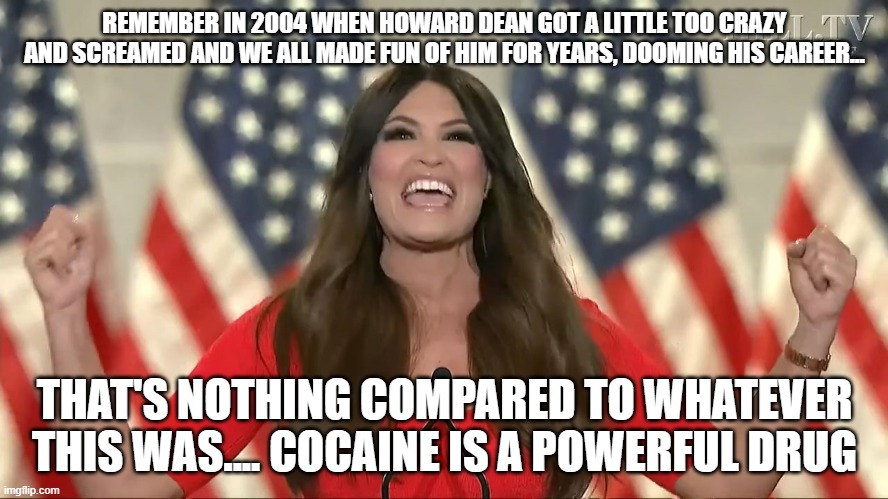  REMEMBER IN 2004 WHEN HOWARD DEAN GOT A LITTLE TOO CRAZY AND SCREAMED AND WE ALL MADE FUN OF HIM FOR YEARS, DOOMING HIS CAREER... THAT'S NOTHING COMPARED TO WHATEVER THIS WAS.... COCAINE IS A POWERFUL DRUG | image tagged in crazy kimberly | made w/ Imgflip meme maker