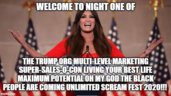 More Mayonnaise Screaming | WELCOME TO NIGHT ONE OF; THE TRUMP ORG MULTI-LEVEL MARKETING SUPER-SALES-O-CON LIVING YOUR BEST LIFE MAXIMUM POTENTIAL OH MY GOD THE BLACK PEOPLE ARE COMING UNLIMITED SCREAM FEST 2020!!! | image tagged in rnc convention,conservative logic | made w/ Imgflip meme maker