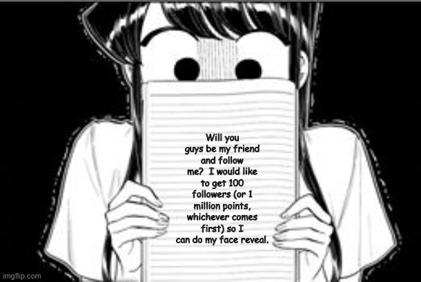 I Would Like Some More Friends... | Will you guys be my friend and follow me?  I would like to get 100 followers (or 1 million points, whichever comes first) so I can do my face reveal. | image tagged in please be my friend,komi san,anime,memes,followers,imgflip points | made w/ Imgflip meme maker