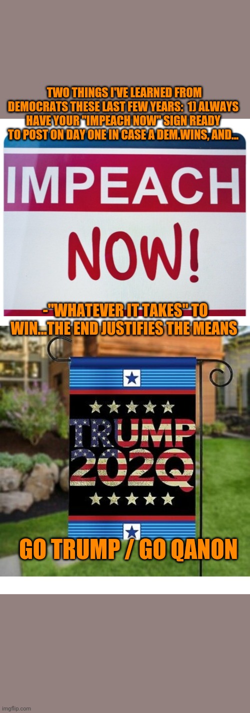 Q learned from Dems: By any means necessary | TWO THINGS I'VE LEARNED FROM DEMOCRATS THESE LAST FEW YEARS:  1) ALWAYS HAVE YOUR "IMPEACH NOW" SIGN READY TO POST ON DAY ONE IN CASE A DEM.WINS, AND... -"WHATEVER IT TAKES" TO WIN...THE END JUSTIFIES THE MEANS; GO TRUMP / GO QANON | image tagged in trump 2020 | made w/ Imgflip meme maker