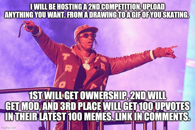 Travis scott | I WILL BE HOSTING A 2ND COMPETITION. UPLOAD ANYTHING YOU WANT. FROM A DRAWING TO A GIF OF YOU SKATING. 1ST WILL GET OWNERSHIP, 2ND WILL GET MOD, AND 3RD PLACE WILL GET 100 UPVOTES IN THEIR LATEST 100 MEMES. LINK IN COMMENTS. | image tagged in travis scott | made w/ Imgflip meme maker