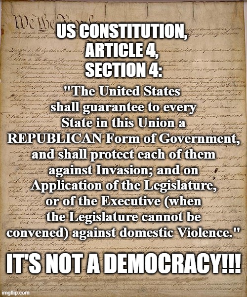 It's NOT a Democracy!!! | "The United States 
shall guarantee to every State in this Union a REPUBLICAN Form of Government, and shall protect each of them against Invasion; and on Application of the Legislature, or of the Executive (when the Legislature cannot be convened) against domestic Violence."; US CONSTITUTION, 
ARTICLE 4, 
SECTION 4:; IT'S NOT A DEMOCRACY!!! | image tagged in constitution,article 4,section 4,us constitution,republic,democracy | made w/ Imgflip meme maker