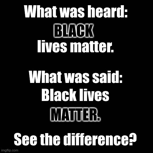 Black lives MATTER (reverse colors). | What was heard:; BLACK; lives matter. What was said:; Black lives; MATTER. See the difference? | image tagged in memes,blank transparent square | made w/ Imgflip meme maker