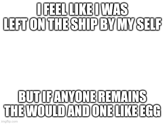 Am thy alone? | I FEEL LIKE I WAS LEFT ON THE SHIP BY MY SELF; BUT IF ANYONE REMAINS THE WOULD AND ONE LIKE EGG | image tagged in blank white template | made w/ Imgflip meme maker