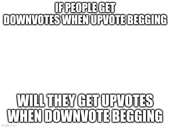 Blank White Template | IF PEOPLE GET DOWNVOTES WHEN UPVOTE BEGGING; WILL THEY GET UPVOTES WHEN DOWNVOTE BEGGING | image tagged in blank white template | made w/ Imgflip meme maker
