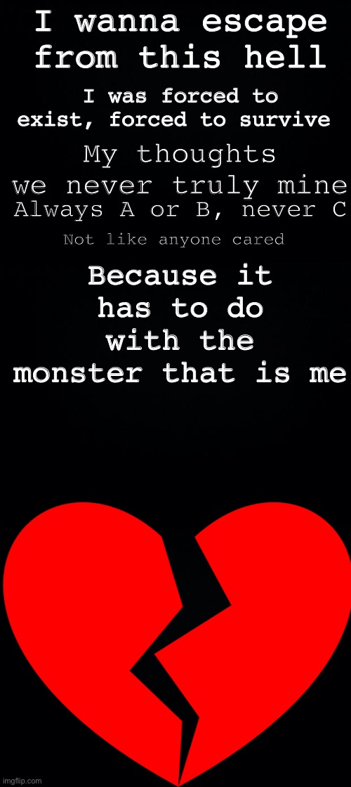 I really hate life | I wanna escape from this hell; I was forced to exist, forced to survive; My thoughts we never truly mine; Because it has to do with the monster that is me; Always A or B, never C; Not like anyone cared | image tagged in black background | made w/ Imgflip meme maker