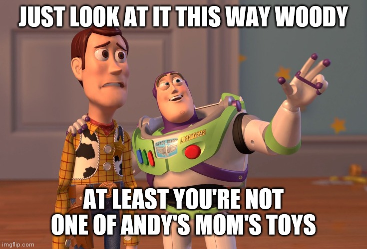 X, X Everywhere | JUST LOOK AT IT THIS WAY WOODY; AT LEAST YOU'RE NOT ONE OF ANDY'S MOM'S TOYS | image tagged in memes,x x everywhere | made w/ Imgflip meme maker