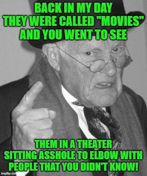 Back in my day | BACK IN MY DAY THEY WERE CALLED "MOVIES" AND YOU WENT TO SEE THEM IN A THEATER SITTING ASSHOLE TO ELBOW WITH PEOPLE THAT YOU DIDN'T KNOW! | image tagged in back in my day | made w/ Imgflip meme maker