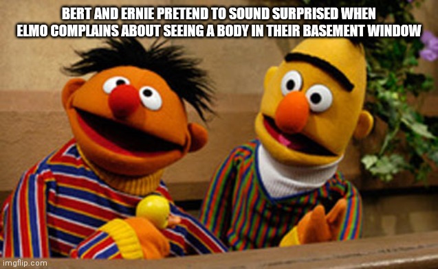 bert and ernie | BERT AND ERNIE PRETEND TO SOUND SURPRISED WHEN ELMO COMPLAINS ABOUT SEEING A BODY IN THEIR BASEMENT WINDOW | image tagged in bert and ernie | made w/ Imgflip meme maker