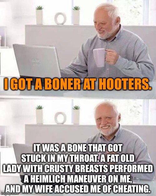 Harold’s wife hates it when another woman saves his life. | I GOT A BONER AT HOOTERS. IT WAS A BONE THAT GOT STUCK IN MY THROAT. A FAT OLD LADY WITH CRUSTY BREASTS PERFORMED A HEIMLICH MANEUVER ON ME, AND MY WIFE ACCUSED ME OF CHEATING. | image tagged in memes,hide the pain harold,hooters,bad joke,chicken,wife | made w/ Imgflip meme maker